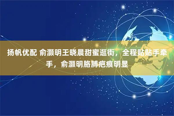 扬帆优配 俞灏明王晓晨甜蜜逛街，全程贴贴手牵手，俞灏明胳膊疤痕明显