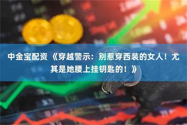 中金宝配资 《穿越警示：别惹穿西装的女人！尤其是她腰上挂钥匙的！》