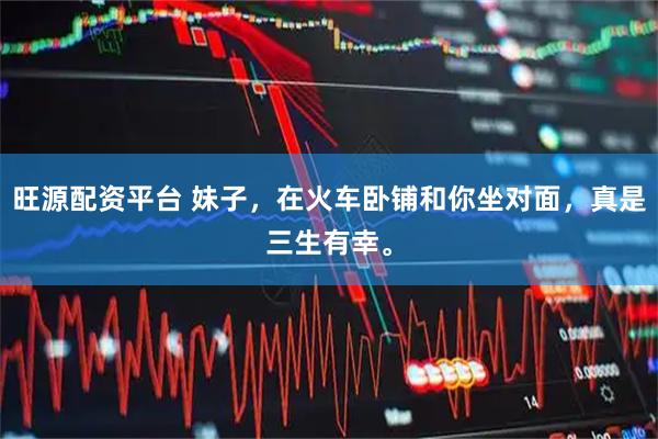 旺源配资平台 妹子，在火车卧铺和你坐对面，真是三生有幸。