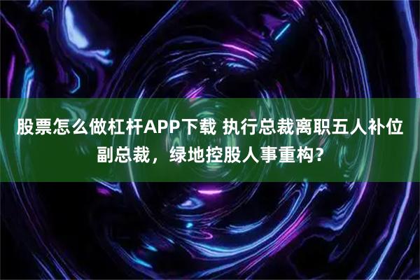 股票怎么做杠杆APP下载 执行总裁离职五人补位副总裁，绿地控股人事重构？