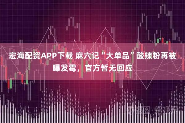 宏海配资APP下载 麻六记“大单品”酸辣粉再被曝发霉，官方暂无回应