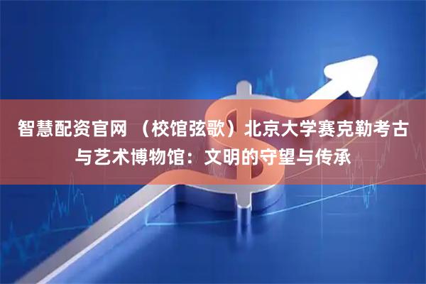 智慧配资官网 （校馆弦歌）北京大学赛克勒考古与艺术博物馆：文明的守望与传承