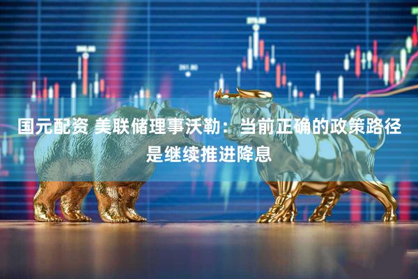 国元配资 美联储理事沃勒：当前正确的政策路径是继续推进降息