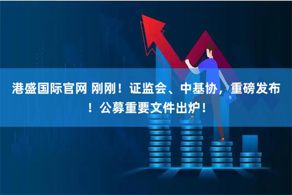 港盛国际官网 刚刚！证监会、中基协，重磅发布！公募重要文件出炉！