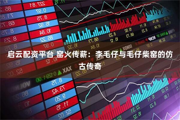 启云配资平台 窑火传薪：李毛仔与毛仔柴窑的仿古传奇