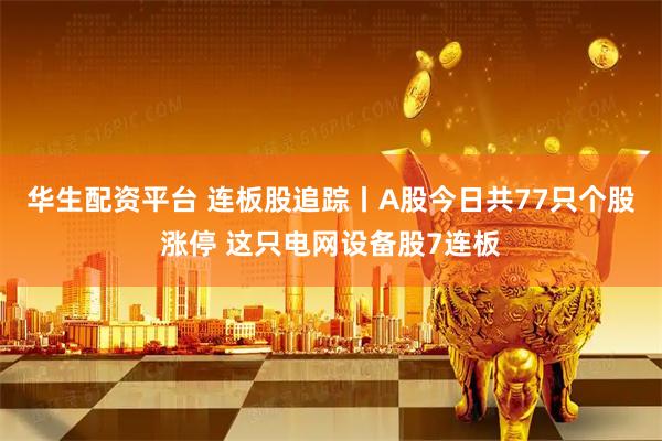 华生配资平台 连板股追踪丨A股今日共77只个股涨停 这只电网设备股7连板