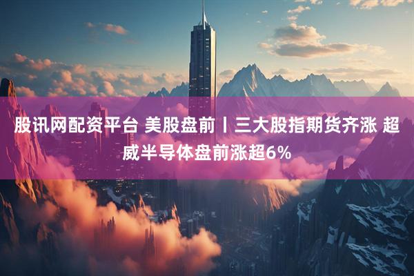 股讯网配资平台 美股盘前丨三大股指期货齐涨 超威半导体盘前涨超6%
