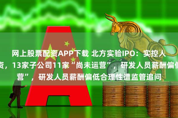 网上股票配资APP下载 北方实验IPO：实控人边创业边领体制工资，13家子公司11家“尚未运营”，研发人员薪酬偏低合理性遭监管追问