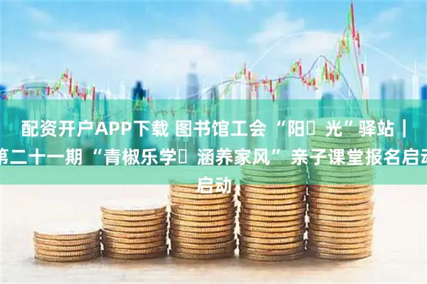 配资开户APP下载 图书馆工会 “阳・光”驿站｜第二十一期 “青椒乐学・涵养家风” 亲子课堂报名启动