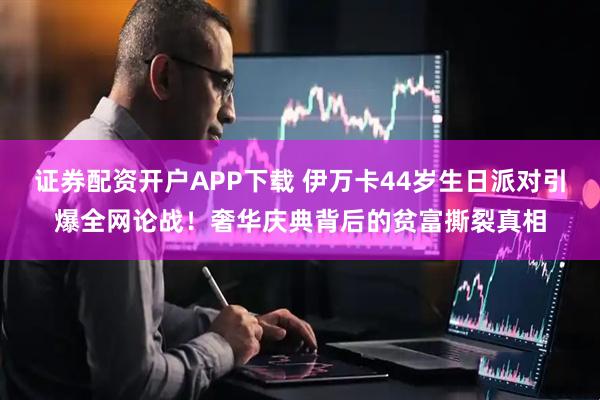 证券配资开户APP下载 伊万卡44岁生日派对引爆全网论战！奢华庆典背后的贫富撕裂真相