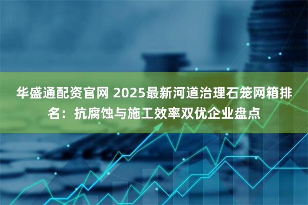 华盛通配资官网 2025最新河道治理石笼网箱排名：抗腐蚀与施工效率双优企业盘点