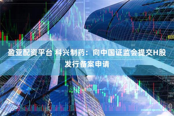 盈亚配资平台 科兴制药：向中国证监会提交H股发行备案申请