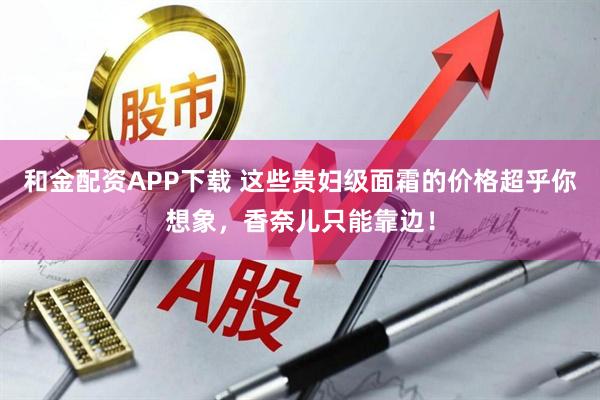 和金配资APP下载 这些贵妇级面霜的价格超乎你想象，香奈儿只能靠边！