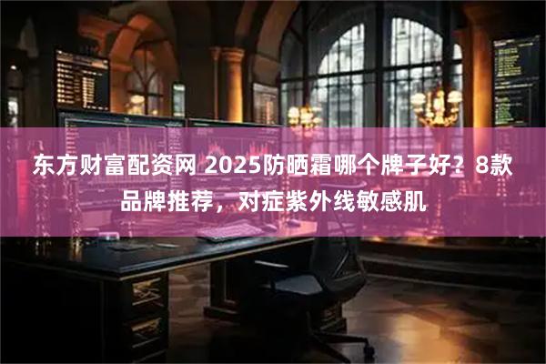 东方财富配资网 2025防晒霜哪个牌子好？8款品牌推荐，对症紫外线敏感肌