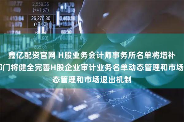 鑫亿配资官网 H股业务会计师事务所名单将增补两家 两部门将健全完善H股企业审计业务名单动态管理和市场退出机制
