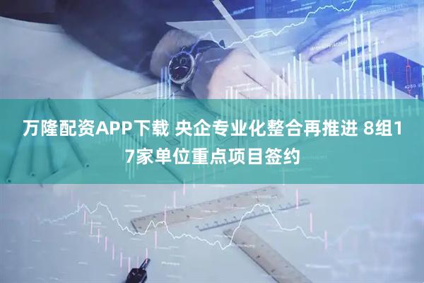 万隆配资APP下载 央企专业化整合再推进 8组17家单位重点项目签约