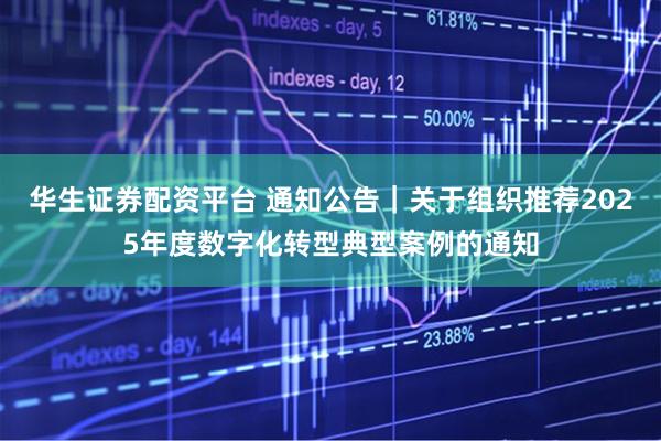 华生证券配资平台 通知公告｜关于组织推荐2025年度数字化转型典型案例的通知