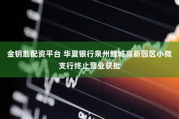 金钥匙配资平台 华夏银行泉州鲤城高新园区小微支行终止营业获批