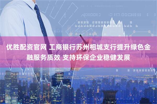 优胜配资官网 工商银行苏州相城支行提升绿色金融服务质效 支持环保企业稳健发展