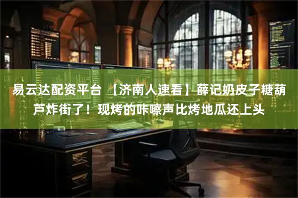 易云达配资平台 【济南人速看】薛记奶皮子糖葫芦炸街了！现烤的咔嚓声比烤地瓜还上头