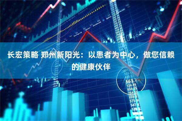 长宏策略 郑州新阳光：以患者为中心，做您信赖的健康伙伴