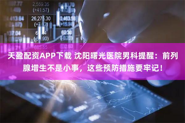 天盈配资APP下载 沈阳曙光医院男科提醒：前列腺增生不是小事，这些预防措施要牢记！