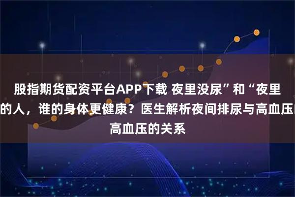 股指期货配资平台APP下载 夜里没尿”和“夜里有尿”的人，谁的身体更健康？医生解析夜间排尿与高血压的关系