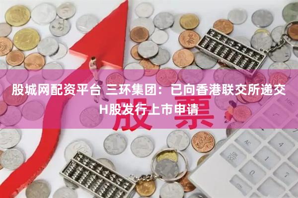 股城网配资平台 三环集团：已向香港联交所递交H股发行上市申请