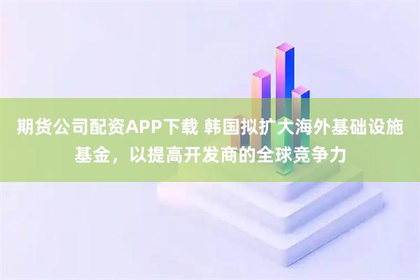 期货公司配资APP下载 韩国拟扩大海外基础设施基金，以提高开发商的全球竞争力