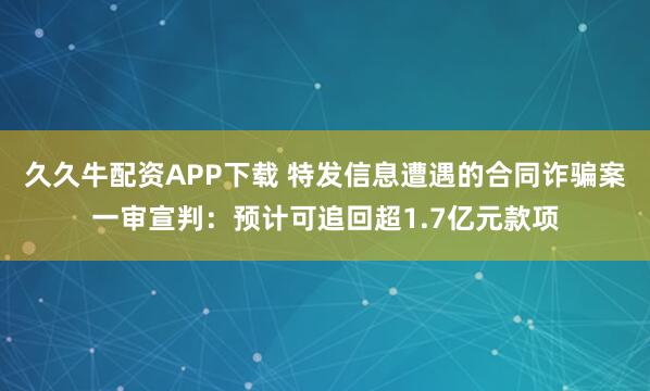 久久牛配资APP下载 特发信息遭遇的合同诈骗案一审宣判：预计可追回超1.7亿元款项
