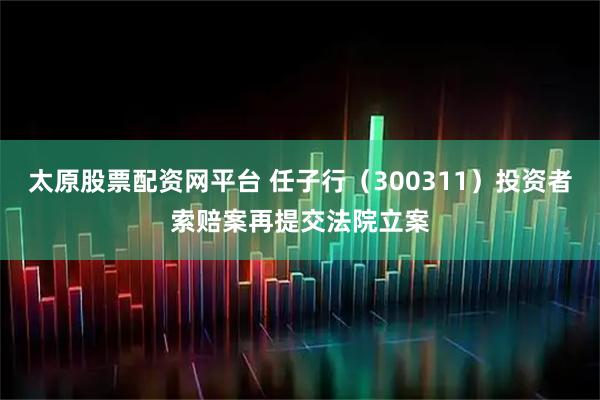 太原股票配资网平台 任子行（300311）投资者索赔案再提交法院立案