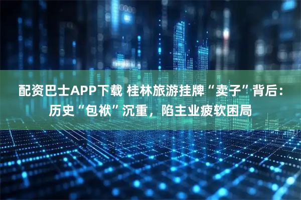 配资巴士APP下载 桂林旅游挂牌“卖子”背后：历史“包袱”沉重，陷主业疲软困局