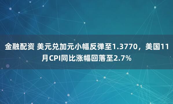 金融配资 美元兑加元小幅反弹至1.3770，美国11月CPI同比涨幅回落至2.7%