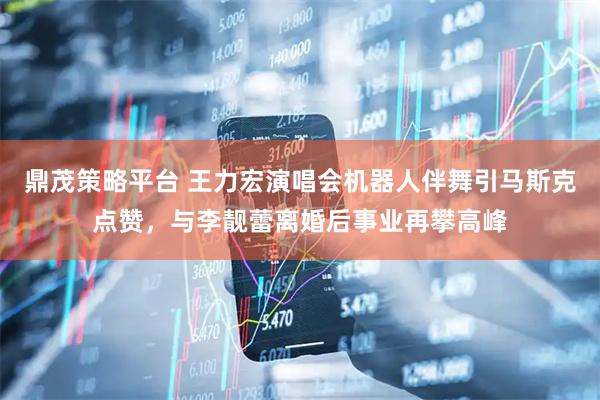 鼎茂策略平台 王力宏演唱会机器人伴舞引马斯克点赞，与李靓蕾离婚后事业再攀高峰