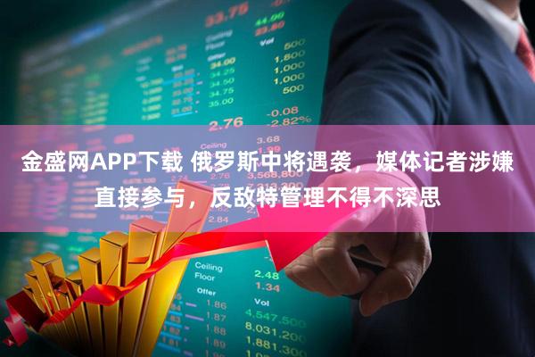 金盛网APP下载 俄罗斯中将遇袭，媒体记者涉嫌直接参与，反敌特管理不得不深思