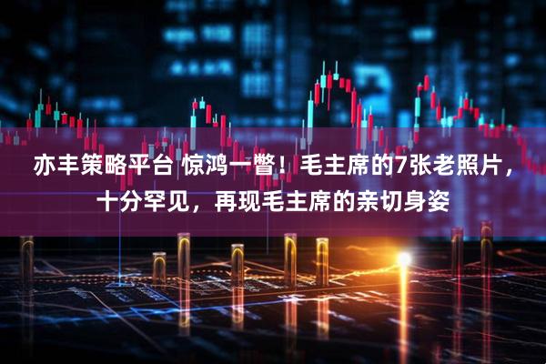 亦丰策略平台 惊鸿一瞥！毛主席的7张老照片，十分罕见，再现毛主席的亲切身姿