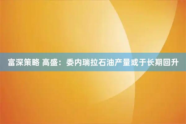 富深策略 高盛：委内瑞拉石油产量或于长期回升
