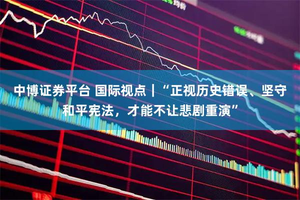 中博证券平台 国际视点｜“正视历史错误、坚守和平宪法，才能不让悲剧重演”