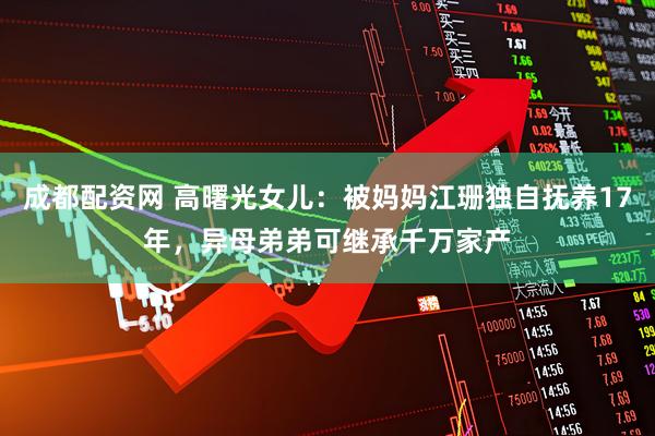 成都配资网 高曙光女儿：被妈妈江珊独自抚养17年，异母弟弟可继承千万家产