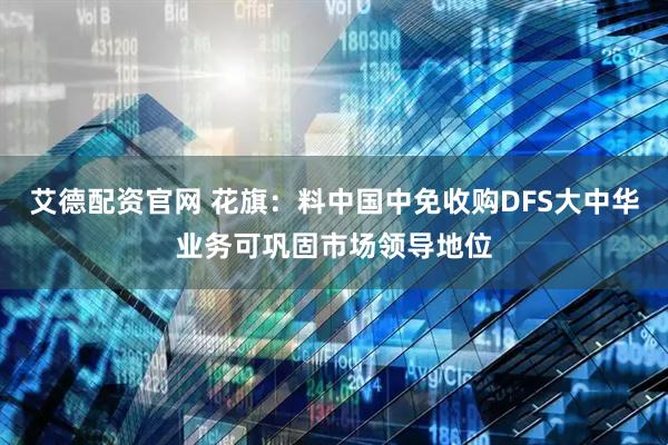 艾德配资官网 花旗：料中国中免收购DFS大中华业务可巩固市场领导地位