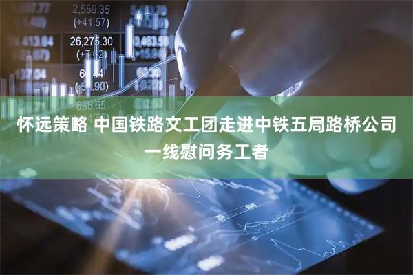 怀远策略 中国铁路文工团走进中铁五局路桥公司一线慰问务工者