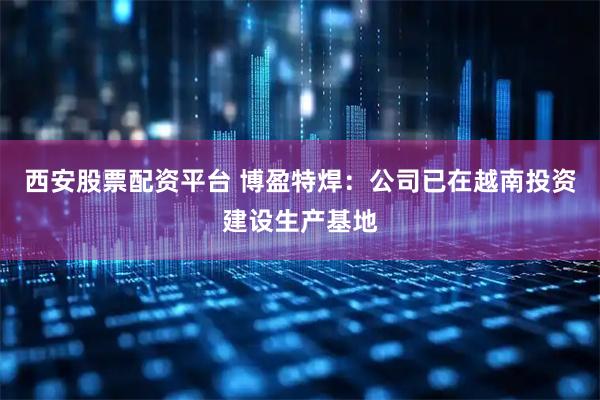 西安股票配资平台 博盈特焊：公司已在越南投资建设生产基地