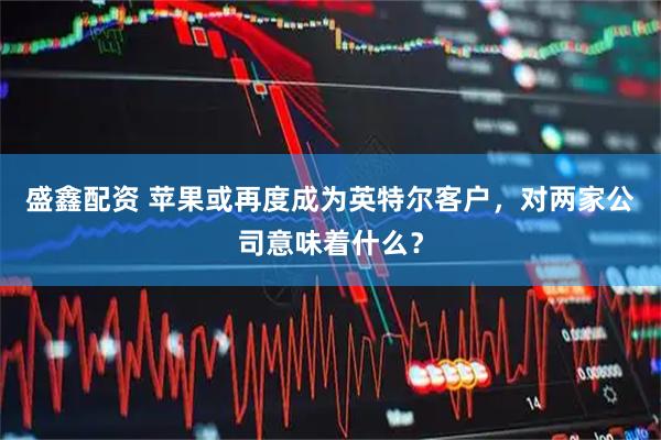 盛鑫配资 苹果或再度成为英特尔客户，对两家公司意味着什么？