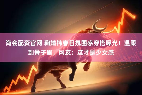 海会配资官网 鞠婧祎春日氛围感穿搭曝光！温柔到骨子里，网友：这才是少女感