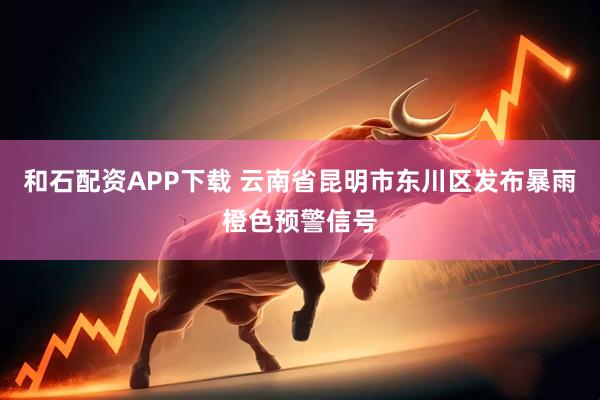 和石配资APP下载 云南省昆明市东川区发布暴雨橙色预警信号